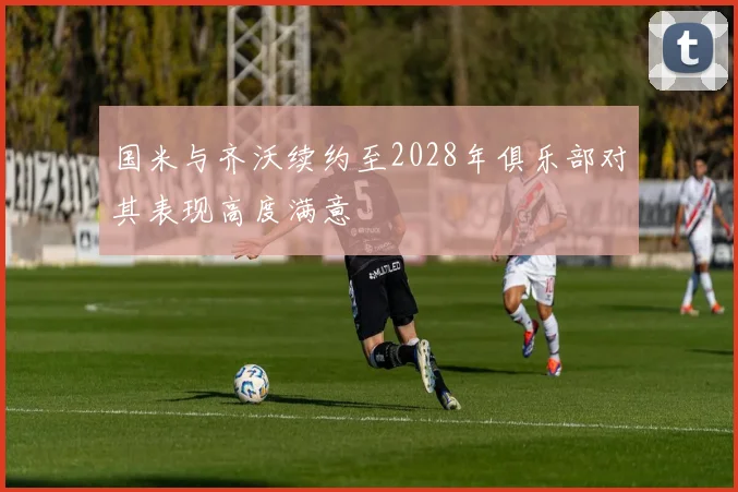 国米与齐沃续约至2028年俱乐部对其表现高度满意