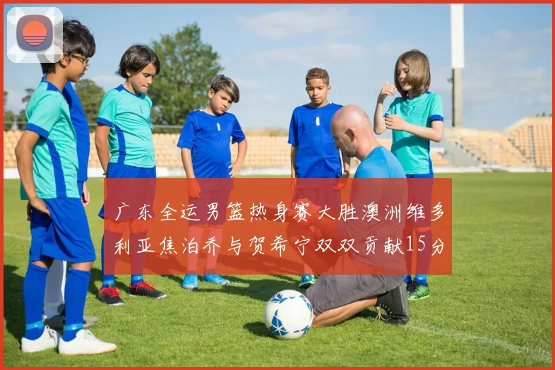 广东全运男篮热身赛大胜澳洲维多利亚焦泊乔与贺希宁双双贡献15分表现出色
