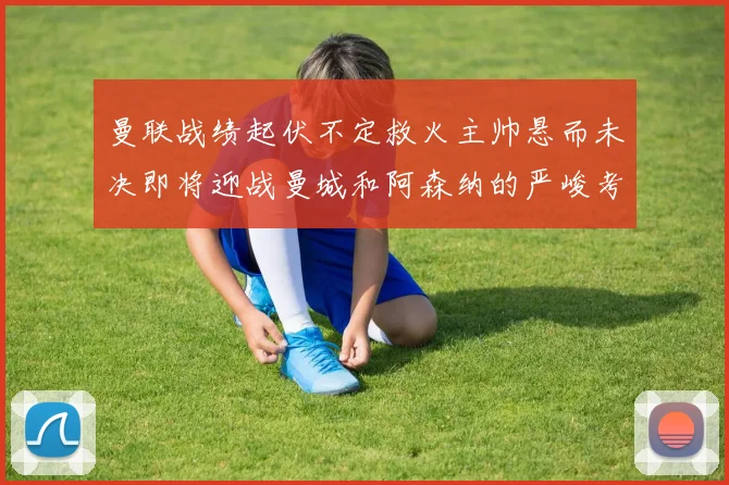 曼联战绩起伏不定救火主帅悬而未决即将迎战曼城和阿森纳的严峻考验