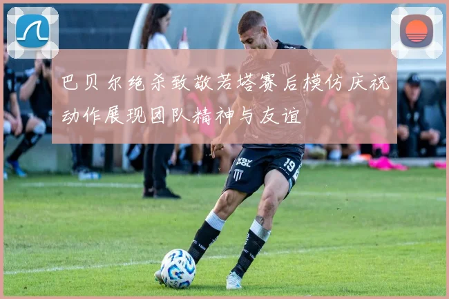 巴贝尔绝杀致敬若塔赛后模仿庆祝动作展现团队精神与友谊
