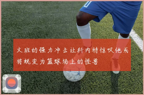 文班的强力冲击让科内特惊叹他或将蜕变为篮球场上的怪兽