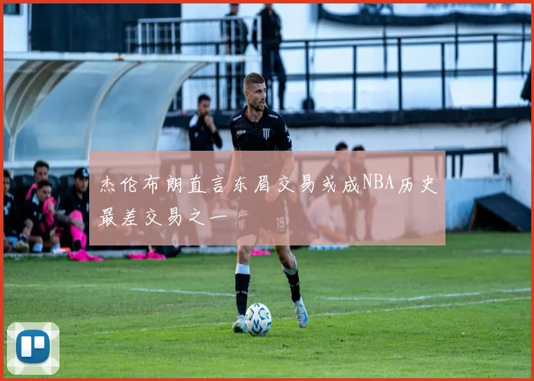 杰伦布朗直言东眉交易或成NBA历史最差交易之一