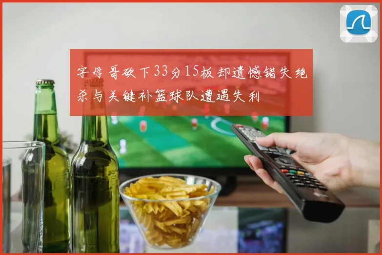 字母哥砍下33分15板却遗憾错失绝杀与关键补篮球队遭遇失利