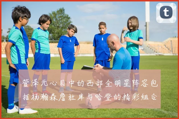 管泽元心目中的西部全明星阵容包括杨瀚森詹杜库与哈登的精彩组合