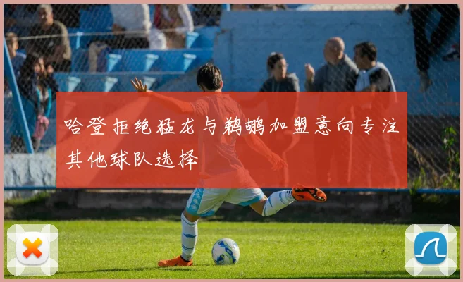 哈登拒绝猛龙与鹈鹕加盟意向专注其他球队选择