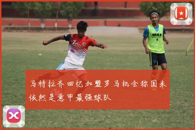 马特拉齐回忆加盟罗马机会称国米依然是意甲最强球队