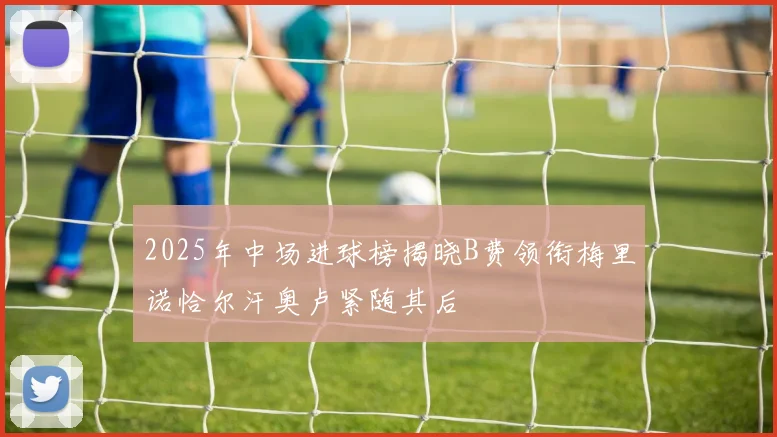 2025年中场进球榜揭晓B费领衔梅里诺恰尔汗奥卢紧随其后