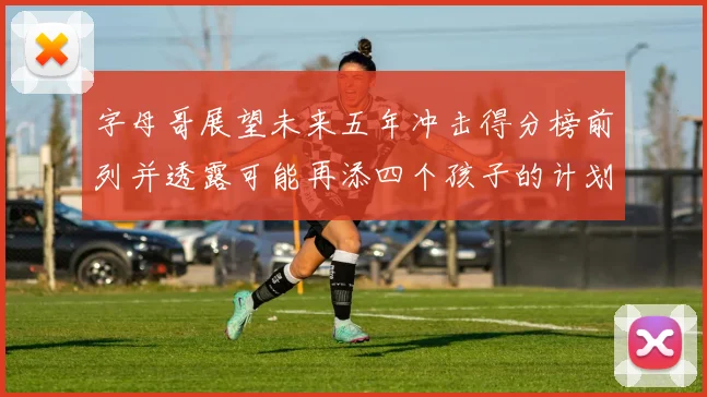 字母哥展望未来五年冲击得分榜前列并透露可能再添四个孩子的计划