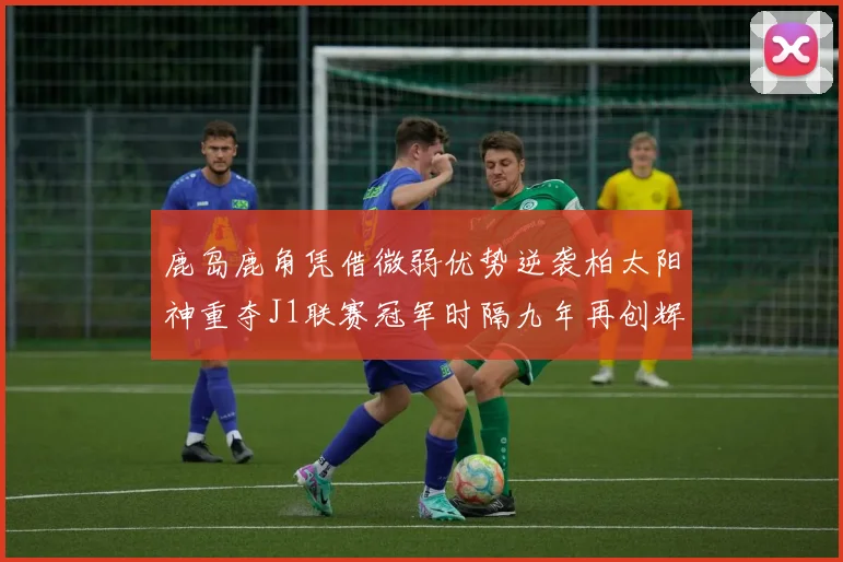 鹿岛鹿角凭借微弱优势逆袭柏太阳神重夺J1联赛冠军时隔九年再创辉煌