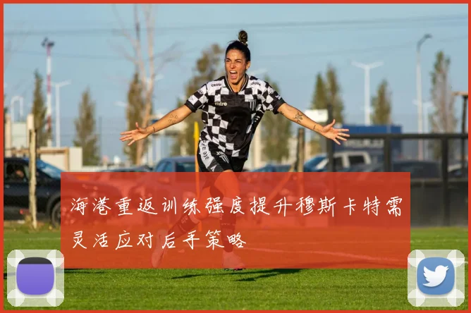 海港重返训练强度提升穆斯卡特需灵活应对后手策略