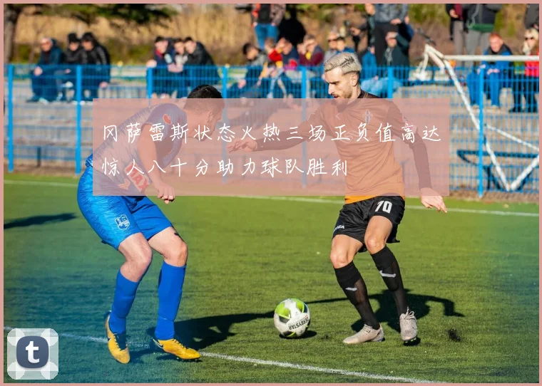 冈萨雷斯状态火热三场正负值高达惊人八十分助力球队胜利