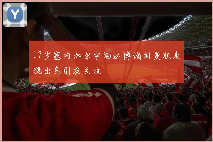 17岁塞内加尔中场达博试训曼联表现出色引发关注
