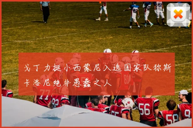 戈丁力挺小西蒙尼入选国家队称斯卡洛尼绝非愚蠢之人