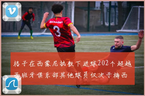 格子在西蒙尼执教下进球202个超越西班牙俱乐部其他球员仅次于梅西