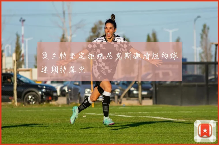 莫兰特坚定拒绝尼克斯邀请纽约球迷期待落空