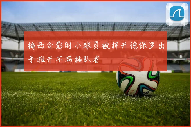 梅西合影时小球员被挤开德保罗出手推开不满插队者